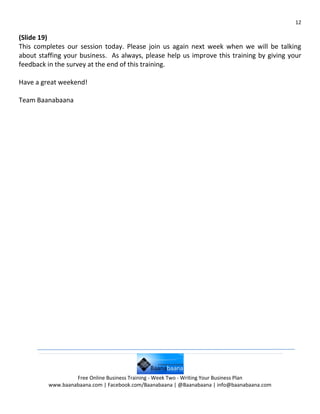 12

(Slide 19)
This completes our session today. Please join us again next week when we will be talking
about staffing your business. As always, please help us improve this training by giving your
feedback in the survey at the end of this training.

Have a great weekend!

Team Baanabaana




                  Free Online Business Training - Week Two - Writing Your Business Plan
         www.baanabaana.com | Facebook.com/Baanabaana | @Baanabaana | info@baanabaana.com
 