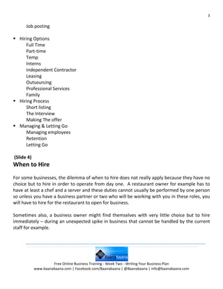 3

      Job posting

 Hiring Options
     Full Time
     Part-time
     Temp
     Interns
     Independent Contractor
     Leasing
     Outsourcing
     Professional Services
     Family
 Hiring Process
     Short listing
     The Interview
     Making The offer
 Managing & Letting Go
     Managing employees
     Retention
     Letting Go

(Slide 4)
When to Hire
For some businesses, the dilemma of when to hire does not really apply because they have no
choice but to hire in order to operate from day one. A restaurant owner for example has to
have at least a chef and a server and these duties cannot usually be performed by one person
so unless you have a business partner or two who will be working with you in these roles, you
will have to hire for the restaurant to open for business.

Sometimes also, a business owner might find themselves with very little choice but to hire
immediately – during an unexpected spike in business that cannot be handled by the current
staff for example.




                     Free Online Business Training - Week Two - Writing Your Business Plan
            www.baanabaana.com | Facebook.com/Baanabaana | @Baanabaana | info@baanabaana.com
 