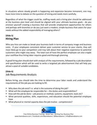 4

In situations where steady growth is happening and expansion become immanent, one may
have more time to debate on the question of timing and needs more carefully.

Regardless of what the trigger could be, staffing needs and a hiring plan should be addressed
at the business plan level and should be aligned with your ultimate business goals - do you
envision yourself creating a business that will provide employment opportunities for others
and perhaps with branches or do you just want a modest, simple business that caters for your
needs without the added responsibility of managing others?

(Slide 5)
Hiring Plan
Who you hire can make or break your business both in terms of company image and business
costs. If your employees consistent deliver poor customer service to your clients, they will
most likely go to your competitors and may talk about their negative experience to potential
customers who might stay away. The total cost of have the perfect employee can also cripple
your cashflow thus hiring labor requires good and thorough planning.

A good hiring plan should start with analysis of the requirements, followed by a job description
and specification which will be used to write a targeted job advertisement that will help you
attract a pool of suitable candidates.

(Slide 6)
Job Requirements Analysis
Before hiring, you should take the time to determine your labor needs and understand the
requirements of the job you are looking to fill.

 Why does the job exist? i.e. what is the outcome of doing the job?
 What will the employee be responsible for – the duties and responsibilities?
 How will the job be done – job process or method, systems, equipment, tools etc?
 What personal qualities, skills, experiences, and education should the potential employee
  have
 What physical or mental capacity does the job involve - competencies?




                     Free Online Business Training - Week Two - Writing Your Business Plan
            www.baanabaana.com | Facebook.com/Baanabaana | @Baanabaana | info@baanabaana.com
 