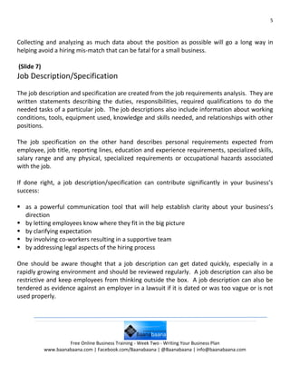 5



Collecting and analyzing as much data about the position as possible will go a long way in
helping avoid a hiring mis-match that can be fatal for a small business.

(Slide 7)
Job Description/Specification
The job description and specification are created from the job requirements analysis. They are
written statements describing the duties, responsibilities, required qualifications to do the
needed tasks of a particular job. The job descriptions also include information about working
conditions, tools, equipment used, knowledge and skills needed, and relationships with other
positions.

The job specification on the other hand describes personal requirements expected from
employee, job title, reporting lines, education and experience requirements, specialized skills,
salary range and any physical, specialized requirements or occupational hazards associated
with the job.

If done right, a job description/specification can contribute significantly in your business’s
success:

 as a powerful communication tool that will help establish clarity about your business’s
  direction
 by letting employees know where they fit in the big picture
 by clarifying expectation
 by involving co-workers resulting in a supportive team
 by addressing legal aspects of the hiring process

One should be aware thought that a job description can get dated quickly, especially in a
rapidly growing environment and should be reviewed regularly. A job description can also be
restrictive and keep employees from thinking outside the box. A job description can also be
tendered as evidence against an employer in a lawsuit if it is dated or was too vague or is not
used properly.




                     Free Online Business Training - Week Two - Writing Your Business Plan
            www.baanabaana.com | Facebook.com/Baanabaana | @Baanabaana | info@baanabaana.com
 