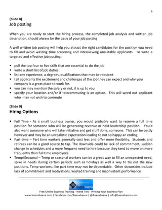 6

(Slide 8)
Job posting
When you are ready to start the hiring process, the completed job analysis and written job
description, should always be the basis of your job posting

A well written job posting will help you attract the right candidates for the position you need
to fill and avoid wasting time screening and interviewing unsuitable applicants. To write a
targeted and effective job posting:

 pull the top four to five skills that are essential to do the job
 write a short list of job duties
 list any experience, a degrees, qualifications that may be required
 tell applicants the excitement and challenges of the job they can expect and why your
  company is a great place to work for.
 you can may mention the salary or not, it is up to you
 specify your location and/or if telecommuting is an option. This will weed out applicant
  who may not wish to commute

(Slide 9)
Hiring Options
 Full Time - As a small business owner, you would probably want to reserve a full time
  position for someone who will be generating revenue or hold leadership position. You’d
  also want someone who will take initiative and get stuff done, someone. This can be costly
  however and may be an unrealistic expectation leading to not so happy an ending.
 Part-time – Part time workers generally cost less and offer more flexibility. Students and
  retirees can be a good source to tap. The downside could be lack of commitment, sudden
  change in schedules and a more frequent need to hire because they tend to move on more
  frequently than full time employees.
 Temp/Seasonal – Temp or seasonal workers can be a great way to fill an unexpected need,
  spike in needs during certain periods such as holidays as well a way to try out the new
  positions. Temp workers, like part time may not be dependable. Other downsides include
  lack of commitment and motivations, wasted training and inconsistent performance




                     Free Online Business Training - Week Two - Writing Your Business Plan
            www.baanabaana.com | Facebook.com/Baanabaana | @Baanabaana | info@baanabaana.com
 