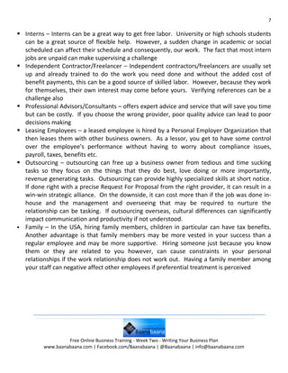 7

 Interns – Interns can be a great way to get free labor. University or high schools students
  can be a great source of flexible help. However, a sudden change in academic or social
  scheduled can affect their schedule and consequently, our work. The fact that most intern
  jobs are unpaid can make supervising a challenge
 Independent Contractor/Freelancer – Independent contractors/freelancers are usually set
  up and already trained to do the work you need done and without the added cost of
  benefit payments, this can be a good source of skilled labor. However, because they work
  for themselves, their own interest may come before yours. Verifying references can be a
  challenge also
 Professional Advisors/Consultants – offers expert advice and service that will save you time
  but can be costly. If you choose the wrong provider, poor quality advice can lead to poor
  decisions making
 Leasing Employees – a leased employee is hired by a Personal Employer Organization that
  then leases them with other business owners. As a lessor, you get to have some control
  over the employee’s performance without having to worry about compliance issues,
  payroll, taxes, benefits etc.
 Outsourcing – outsourcing can free up a business owner from tedious and time sucking
  tasks so they focus on the things that they do best, love doing or more importantly,
  revenue generating tasks. Outsourcing can provide highly specialized skills at short notice.
  If done right with a precise Request For Proposal from the right provider, it can result in a
  win-win strategic alliance. On the downside, it can cost more than if the job was done in-
  house and the management and overseeing that may be required to nurture the
  relationship can be tasking. If outsourcing overseas, cultural differences can significantly
  impact communication and productivity if not understood.
 Family – In the USA, hiring family members, children in particular can have tax benefits.
  Another advantage is that family members may be more vested in your success than a
  regular employee and may be more supportive. Hiring someone just because you know
  them or they are related to you however, can cause constraints in your personal
  relationships if the work relationship does not work out. Having a family member among
  your staff can negative affect other employees if preferential treatment is perceived




                   Free Online Business Training - Week Two - Writing Your Business Plan
          www.baanabaana.com | Facebook.com/Baanabaana | @Baanabaana | info@baanabaana.com
 
