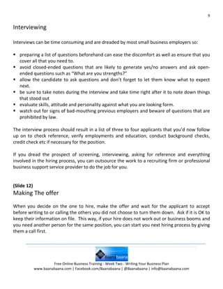 9


Interviewing

Interviews can be time consuming and are dreaded by most small business employers so:

 preparing a list of questions beforehand can ease the discomfort as well as ensure that you
  cover all that you need to.
 avoid closed-ended questions that are likely to generate yes/no answers and ask open-
  ended questions such as “What are you strengths?”
 allow the candidate to ask questions and don’t forget to let them know what to expect
  next.
 be sure to take notes during the interview and take time right after it to note down things
  that stood out
 evaluate skills, attitude and personality against what you are looking form.
 watch out for signs of bad-mouthing previous employers and beware of questions that are
  prohibited by law.

The interview process should result in a list of three to four applicants that you’d now follow
up on to check reference, verify employments and education, conduct background checks,
credit check etc if necessary for the position.

If you dread the prospect of screening, interviewing, asking for reference and everything
involved in the hiring process, you can outsource the work to a recruiting firm or professional
business support service provider to do the job for you.


(Slide 12)
Making The offer
When you decide on the one to hire, make the offer and wait for the applicant to accept
before writing to or calling the others you did not choose to turn them down. Ask if it is OK to
keep their information on file. This way, if your hire does not work out or business booms and
you need another person for the same position, you can start you next hiring process by giving
them a call first.




                      Free Online Business Training - Week Two - Writing Your Business Plan
             www.baanabaana.com | Facebook.com/Baanabaana | @Baanabaana | info@baanabaana.com
 