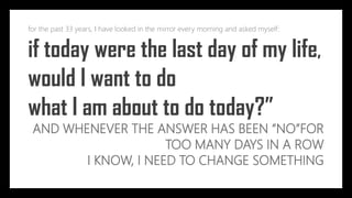 for the past 33 years, I have looked in the mirror every morning and asked myself:
if today were the last day of my life,
would I want to do
what I am about to do today?”
AND WHENEVER THE ANSWER HAS BEEN “NO”FOR
TOO MANY DAYS IN A ROW
I KNOW, I NEED TO CHANGE SOMETHING
 