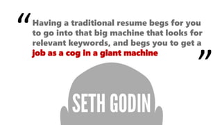 Having a traditional resume begs for you
to go into that big machine that looks for
relevant keywords, and begs you to get a
job as a cog in a giant machine
“
”
 