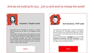 And we are looking for you… join us and work to change the world!
APPLY APPLY
Visualizer / Graphic Artist Tech Solutions / PHP coder
Responsible for the visualization of resumes in a creative
manner that goes into our editor as our infographic resume
inventory.
Create designs and artistic layouts understanding the anatomy
of resume CVs and helping with custom designs that are as per
our system design. Also work on designs, graphics and art for
our marketing campaigns and visual communications.
Understand objectives and translates them into artistic graphic
copies to deliver proper and impactful content to users via
emailers, website content and blogs.
The Research & Development team is focused on developing
and architecting the technology products and engineer
solutions catered to the market demand. R&D team currently
has a position for a self-claimed nerd who loves technology as
much as we do.
We are currently looking for a Developer who can work in PHP
(Codeigniter) Frameworks and cloud technologies for our
projects. You will be working alongside a great bunch of folks
on a highly creative and logical of projects.
 