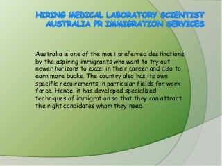 Australia is one of the most preferred destinations
by the aspiring immigrants who want to try out
newer horizons to excel in their career and also to
earn more bucks. The country also has its own
specific requirements in particular fields for work
force. Hence, it has developed specialized
techniques of immigration so that they can attract
the right candidates whom they need.

 