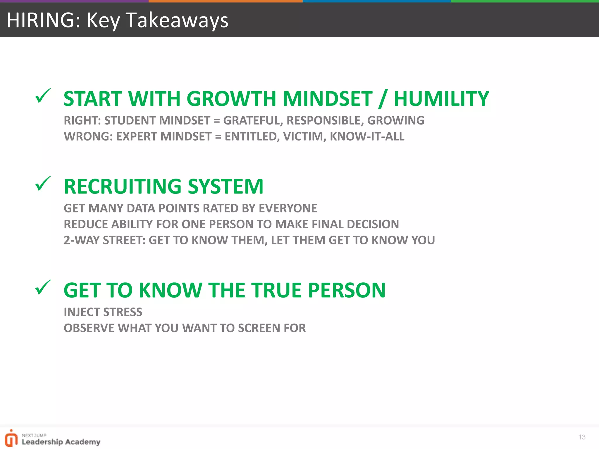 13
HIRING: Key Takeaways
 START WITH GROWTH MINDSET / HUMILITY
RIGHT: STUDENT MINDSET = GRATEFUL, RESPONSIBLE, GROWING
WRONG: EXPERT MINDSET = ENTITLED, VICTIM, KNOW-IT-ALL
 RECRUITING SYSTEM
GET MANY DATA POINTS RATED BY EVERYONE
REDUCE ABILITY FOR ONE PERSON TO MAKE FINAL DECISION
2-WAY STREET: GET TO KNOW THEM, LET THEM GET TO KNOW YOU
 GET TO KNOW THE TRUE PERSON
INJECT STRESS
OBSERVE WHAT YOU WANT TO SCREEN FOR
 