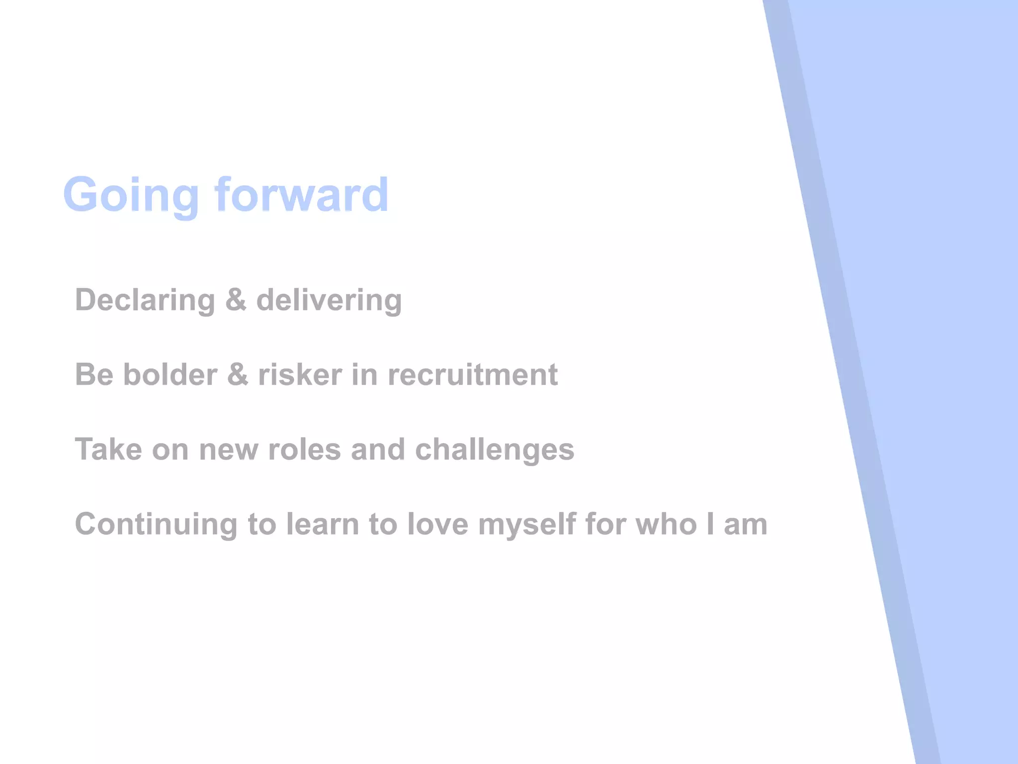 Going forward
Declaring & delivering
Be bolder & risker in recruitment
Take on new roles and challenges
Continuing to learn to love myself for who I am
 