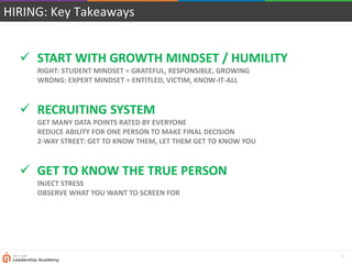13
HIRING: Key Takeaways
 START WITH GROWTH MINDSET / HUMILITY
RIGHT: STUDENT MINDSET = GRATEFUL, RESPONSIBLE, GROWING
WRONG: EXPERT MINDSET = ENTITLED, VICTIM, KNOW-IT-ALL
 RECRUITING SYSTEM
GET MANY DATA POINTS RATED BY EVERYONE
REDUCE ABILITY FOR ONE PERSON TO MAKE FINAL DECISION
2-WAY STREET: GET TO KNOW THEM, LET THEM GET TO KNOW YOU
 GET TO KNOW THE TRUE PERSON
INJECT STRESS
OBSERVE WHAT YOU WANT TO SCREEN FOR
 