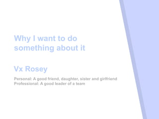 Why I want to do
something about it
Personal: A good friend, daughter, sister and girlfriend
Professional: A good leader of a team
Vx Rosey
 