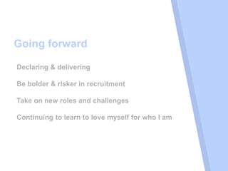 Going forward
Declaring & delivering
Be bolder & risker in recruitment
Take on new roles and challenges
Continuing to learn to love myself for who I am
 