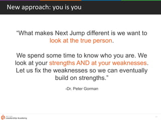 31
“What makes Next Jump different is we want to
look at the true person.
We spend some time to know who you are. We
look at your strengths AND at your weaknesses.
Let us fix the weaknesses so we can eventually
build on strengths.”
-Dr. Peter Gorman
New approach: you is you
 