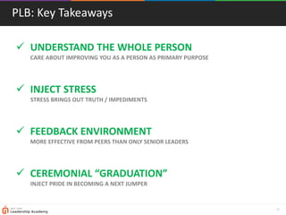 32
PLB: Key Takeaways
 UNDERSTAND THE WHOLE PERSON
CARE ABOUT IMPROVING YOU AS A PERSON AS PRIMARY PURPOSE
 INJECT STRESS
STRESS BRINGS OUT TRUTH / IMPEDIMENTS
 FEEDBACK ENVIRONMENT
MORE EFFECTIVE FROM PEERS THAN ONLY SENIOR LEADERS
 CEREMONIAL “GRADUATION”
INJECT PRIDE IN BECOMING A NEXT JUMPER
 