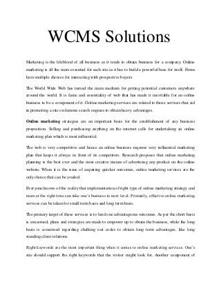 WCMS Solutions
Marketing is the lifeblood of all business as it tends to obtain business for a company. Online
marketing is all the more essential for each site as it has to build a powerful base for itself. Firms
have multiple choices for interacting with prospective buyers.
The World Wide Web has turned the main medium for getting potential customers anywhere
around the world. It is fame and essentiality of web that has made it inevitable for an online
business to be a component of it. Online marketing services are related to those services that aid
in promoting a site on famous search engines to obtain heavy advantages.
Online marketing strategies are an important basis for the establishment of any business
proposition. Selling and purchasing anything on the internet calls for undertaking an online
marketing plan which is most influential.
The web is very competitive and hence an online business requires very influential marketing
plan that keeps it always in front of its competitors. Research proposes that online marketing
planning is the best ever and the most creative means of advertising any product on the online
website. When it is the issue of acquiring quicker outcomes, online marketing services are the
only choice that can be availed.
Everyone knows of the reality that implementation of right type of online marketing strategy and
more at the right time can take one’s business to next level. Primarily, effective online marketing
services can be taken for small term basis and long term basis.
The primary target of these services is to lend one advantageous outcomes. As per the short basis
is concerned, plans and strategies are made to empower up to obtain the business, while the long
basis is concerned regarding chalking out codes to obtain long term advantages, like long
standing client relations.
Right keywords are the most important thing when it comes to online marketing services. One’s
site should support the right keywords that the visitor might look for. Another component of
 
