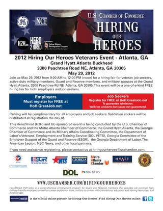 2012 Hiring Our Heroes Veterans Event - Atlanta, GA
                                 Grand Hyatt Atlanta Buckhead
                           3300 Peachtree Road NE, Atlanta, GA 30305
                                         May 29, 2012
Join us May 29, 2012 from 9:00 AM to 12:00 PM (noon) for a hiring fair for veteran job seekers,
active duty military members, Guard and Reserve members, and military spouses at the Grand
Hyatt Atlanta, 3300 Peachtree Rd NE Atlanta, GA 30305. This event will be a one-of-a-kind FREE
hiring fair for both employers and job seekers.

                         Employers                                                               Job Seekers
              Must register for FREE at                                        Register for FREE at HoH.GreatJob.net
                                                                                         To guarantee admission.
                HoH.GreatJob.net                                               Walk-ins welcome but space not guaranteed.

Parking will be complimentary for all employers and job seekers. Validation stickers will be
distributed at registration the day of.
This Hero2Hired (H2H) and GE-sponsored event is being conducted by the U.S. Chamber of
Commerce and the Metro Atlanta Chamber of Commerce, the Grand Hyatt Atlanta, the Georgia
Chamber of Commerce and its Military Affairs Coordinating Committee, the Department of
Labor's Veterans’ Employment and Training Service (DOL VETS), Georgia Committee of the
Employer Support of the Guard and Reserve (ESGR), the Georgia Department of Labor, The
American Legion, NBC News, and other local partners.
If you need assistance registering, please contact us at hiringourheroes@uschamber.com.




                           www.uschamber.com/hiringourheroes
Hero2Hired (H2H.jobs) is a comprehensive employment program for Guard and Reserve members that provides job postings from
military-friendly employers as well as career exploration tools, military-to-civilian skills translations, education and training resources, and
a mobile app.

                    is the ofﬁcial online partner for Hiring Our Heroes Find Hiring Our Heroes online:
 