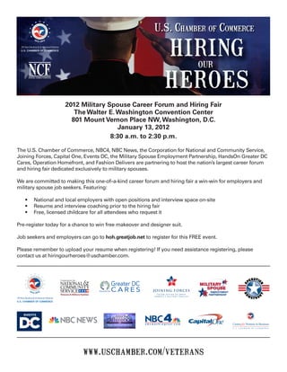 2012 Military Spouse Career Forum and Hiring Fair
                                                   The Walter E. Washington Convention Center
                                                  801 Mount Vernon Place NW, Washington, D.C.
                                                                 January 13, 2012
                                                               8:30 a.m. to 2:30 p.m.

The U.S. Chamber of Commerce, NBC4, NBC News, the Corporation for National and Community Service,
Joining Forces, Capital One, Events DC, the Military Spouse Employment Partnership, HandsOn Greater DC
Cares, Operation Homefront, and Fashion Delivers are partnering to host the nation’s largest career forum
and hiring fair dedicated exclusively to military spouses.

We are committed to making this one-of–a-kind career forum and hiring fair a win-win for employers and
military spouse job seekers. Featuring:

          •	         National and local employers with open positions and interview space on-site
          •	         Resume and interview coaching prior to the hiring fair
          •	         Free, licensed childcare for all attendees who request it

Pre-register today for a chance to win free makeover and designer suit.

Job seekers and employers can go to hoh.greatjob.net to register for this FREE event.

Please remember to upload your resume when registering! If you need assistance registering, please
contact us at hiringourheroes@uschamber.com.




                                                                             TAKING ACTION TO SERVE
                                                                           A M E R I C A’ S M I L I TA R Y F A M I L I E S
100 Years Standing Up for American Enterprise
U.S. CHAMBER OF COMMERCE




                                                     www.uschamber.com/veterans
 