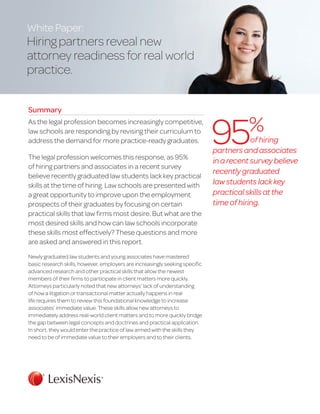 White Paper:
Hiring partners reveal new
attorney readiness for real world
practice.
Summary
As the legal profession becomes increasingly competitive,
law schools are responding by revising their curriculum to
address the demand for more practice-ready graduates.
The legal profession welcomes this response, as 95%
of hiring partners and associates in a recent survey
believe recently graduated law students lack key practical
skills at the time of hiring. Law schools are presented with
a great opportunity to improve upon the employment
prospects of their graduates by focusing on certain
practical skills that law firms most desire. But what are the
most desired skills and how can law schools incorporate
these skills most effectively? These questions and more
are asked and answered in this report.
Newly graduated law students and young associates have mastered
basic research skills, however, employers are increasingly seeking specific
advanced research and other practical skills that allow the newest
members of their firms to participate in client matters more quickly.
Attorneys particularly noted that new attorneys’ lack of understanding
of how a litigation or transactional matter actually happens in real
life requires them to review this foundational knowledge to increase
associates’ immediate value. These skills allow new attorneys to
immediately address real-world client matters and to more quickly bridge
the gap between legal concepts and doctrines and practical application.
In short, they would enter the practice of law armed with the skills they
need to be of immediate value to their employers and to their clients.
of hiring
partners and associates
inarecentsurveybelieve
recently graduated
lawstudents lackkey
practical skills atthe
time of hiring.
95%
 