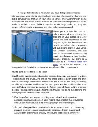 Hiring portable toilets is wise when you have dirty public restrooms
Like everyone, your clients might feel apprehensive whenever they have to use
public conveniences that are in your office or venue. Their apprehension stems
from the fact that these toilets may be less clean when compared with those
available in their homes. Public conveniences dot large malls; and they are
present in food courts, restaurants and other public venues as well.
These public toilets become not
only a symbol of your courtesy but
also one of your strategies to offer
guests the best experience so that
they visit again. But these lavatories
have to kept clean otherwise guests
will avoid using them. If your venue
has unclean lavatories, that can
lead to unsatisfied clients—a big
loss to your business. Now, that is a
genuine problem, but there is a
solution to it— Portable Toilet Hire
Perth. Now, let us explain how
hiring portable toilets is the best answer to unclean public conveniences.
Why to consider Portable Toilets Perth
It is difficult to maintain public lavatories because they cater to a swarm of visitors
—both refined and crude. And that is why these public conveniences are often
difficult to manage and hard to keep clean. So, if that is the case, how hiring
portable toilets makes a difference? A hired portable toilet is different because
your staff does not have to manage it. Rather, you will have to hire a service
provider—an experienced and efficient one, though—for doing the cleaning and
managing these hired movable lavatories.
 First things first, you require choosing an acclaimed service provider,
preferably one having excellent track record. Plus, most of these lavatories
offer visitors various luxuries by leveraging high-end technologies.
 Second, when you hire a portable toilet for your event, it will be continuously
manned by expert cleaners and security personnel. Expert cleaners will
always clean the movable lavatory whenever it will be used. Whenever
 