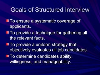Goals of Structured Interview To ensure a systematic coverage of applicants. To provide a technique for gathering all the relevant facts. To provide a uniform strategy that objectively evaluates all job candidates. To determine candidates ability, willingness, and manageability. 