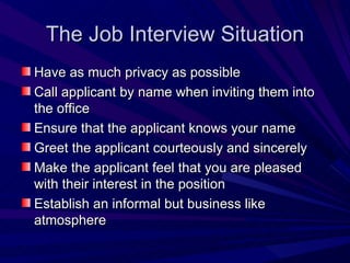 The Job Interview Situation Have as much privacy as possible Call applicant by name when inviting them into the office Ensure that the applicant knows your name Greet the applicant courteously and sincerely Make the applicant feel that you are pleased with their interest in the position Establish an informal but business like atmosphere  