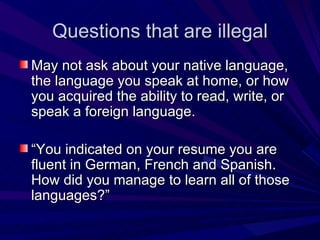 Questions that are illegal May not ask about your native language, the language you speak at home, or how you acquired the ability to read, write, or speak a foreign language. “ You indicated on your resume you are fluent in German, French and Spanish. How did you manage to learn all of those languages?” 