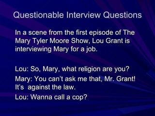 Questionable Interview Questions In a scene from the first episode of The Mary Tyler Moore Show, Lou Grant is interviewing Mary for a job. Lou: So, Mary, what religion are you? Mary: You can’t ask me that, Mr. Grant! It’s  against the law. Lou: Wanna call a cop? 
