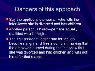 Dangers of this approach Say the applicant is a woman who tells the interviewer she is divorced and has children. Another person is hired—perhaps equally qualified who is single. The first applicant, desperate for the job, becomes angry and files a complaint saying that the employer learned during the interview that she was divorced and had children and was not hired for that reason. 
