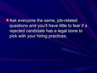 Ask everyone the same, job-related questions and you’ll have little to fear if a rejected candidate has a legal bone to pick with your hiring practices. 