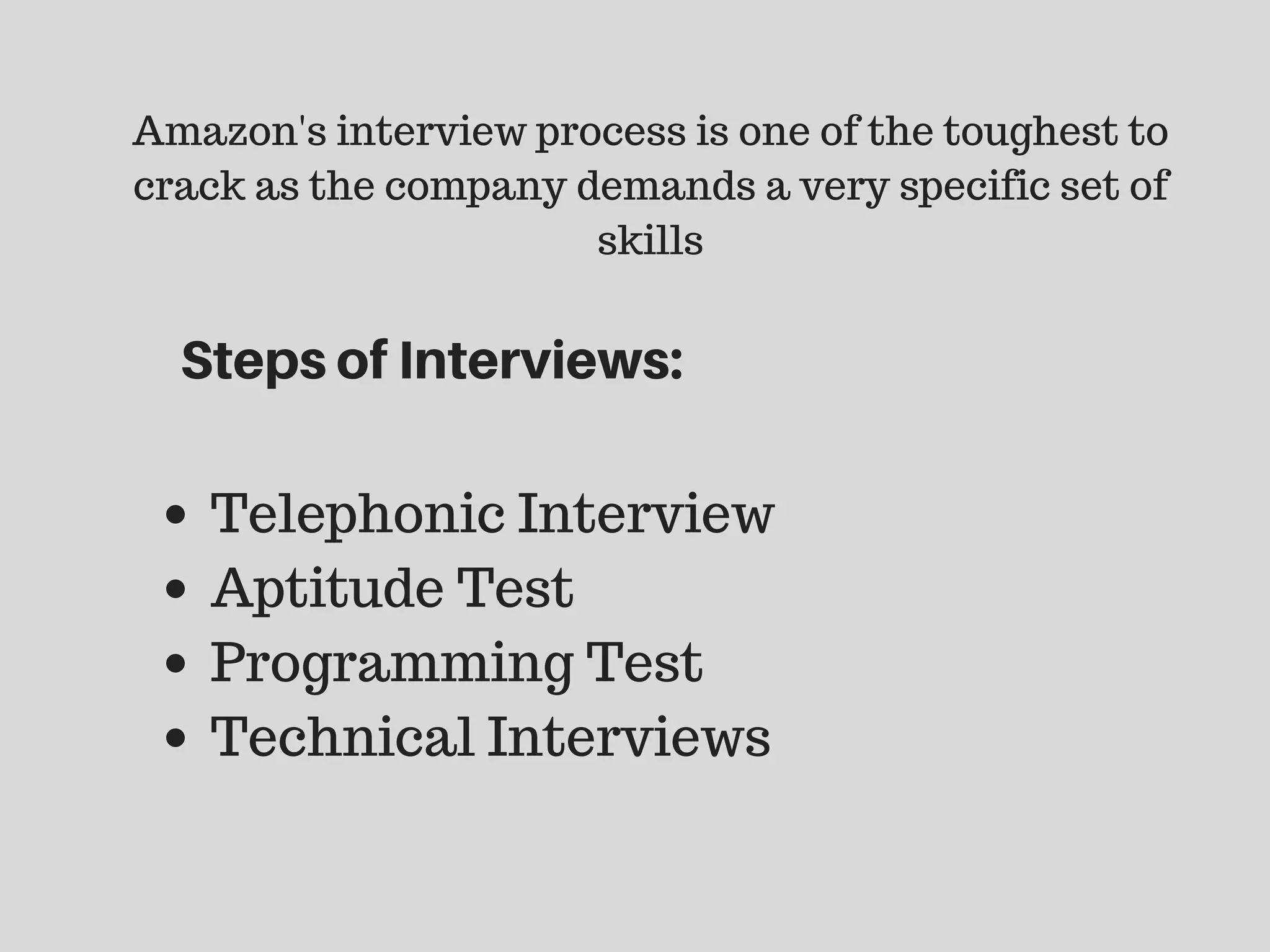 Amazon's interview process is one of the toughest to
crack as the company demands a very specific set of
skills
Telephonic Interview
Aptitude Test
Programming Test
Technical Interviews
StepsofInterviews:
 