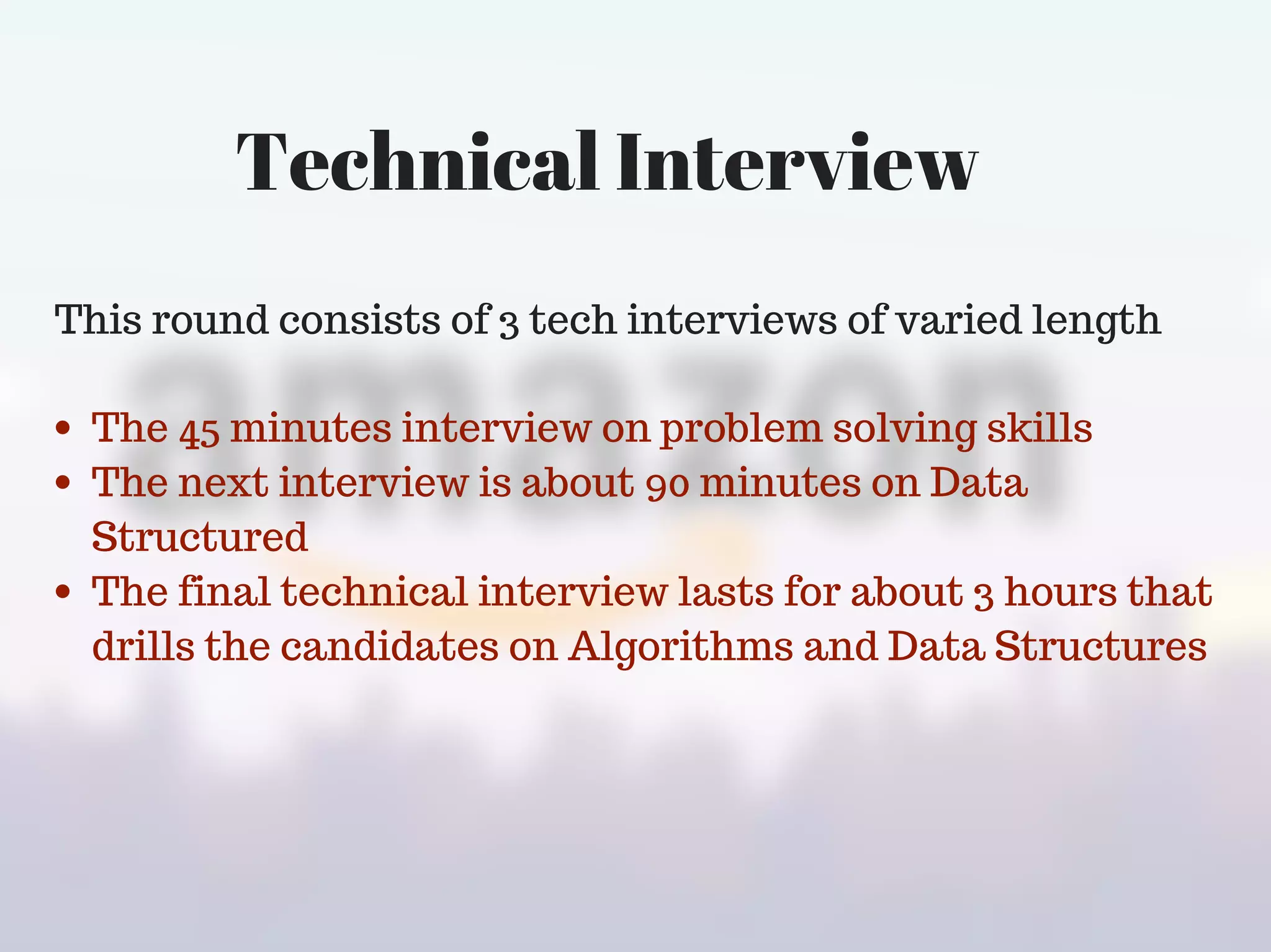 Technical Interview
This round consists of 3 tech interviews of varied length
The 45 minutes interview on problem solving skills
The next interview is about 90 minutes on Data
Structured
The final technical interview lasts for about 3 hours that
drills the candidates on Algorithms and Data Structures
 