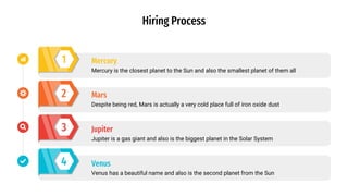 1
2
3
4
Mercury is the closest planet to the Sun and also the smallest planet of them all
Mercury
Despite being red, Mars is actually a very cold place full of iron oxide dust
Mars
Jupiter is a gas giant and also is the biggest planet in the Solar System
Jupiter
Venus has a beautiful name and also is the second planet from the Sun
Venus
Hiring Process
 