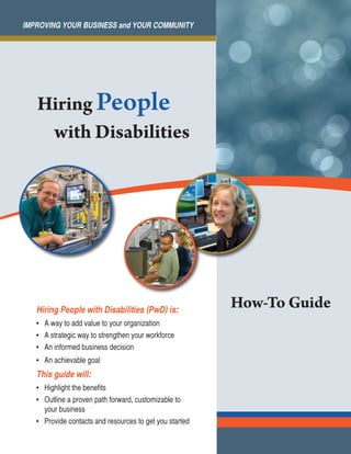 IMPROVING YOUR BUSINESS and YOUR COMMUNITY

Hiring People
with Disabilities

Hiring People with Disabilities (PwD) is:
•	 A way to add value to your organization
•	 A strategic way to strengthen your workforce
•	 An informed business decision
•	 An achievable goal

This guide will:
•	 Highlight the benefits
•	 Outline a proven path forward, customizable to
your business
•	 Provide contacts and resources to get you started

How-To Guide

 