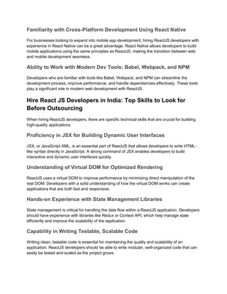 Familiarity with Cross-Platform Development Using React Native
For businesses looking to expand into mobile app development, hiring ReactJS developers with
experience in React Native can be a great advantage. React Native allows developers to build
mobile applications using the same principles as ReactJS, making the transition between web
and mobile development seamless.
Ability to Work with Modern Dev Tools: Babel, Webpack, and NPM
Developers who are familiar with tools like Babel, Webpack, and NPM can streamline the
development process, improve performance, and handle dependencies effectively. These tools
play a significant role in modern web development with ReactJS.
Hire React JS Developers in India: Top Skills to Look for
Before Outsourcing
When hiring ReactJS developers, there are specific technical skills that are crucial for building
high-quality applications.
Proficiency in JSX for Building Dynamic User Interfaces
JSX, or JavaScript XML, is an essential part of ReactJS that allows developers to write HTML-
like syntax directly in JavaScript. A strong command of JSX enables developers to build
interactive and dynamic user interfaces quickly.
Understanding of Virtual DOM for Optimized Rendering
ReactJS uses a virtual DOM to improve performance by minimizing direct manipulation of the
real DOM. Developers with a solid understanding of how the virtual DOM works can create
applications that are both fast and responsive.
Hands-on Experience with State Management Libraries
State management is critical for handling the data flow within a ReactJS application. Developers
should have experience with libraries like Redux or Context API, which help manage state
efficiently and improve the scalability of the application.
Capability in Writing Testable, Scalable Code
Writing clean, testable code is essential for maintaining the quality and scalability of an
application. ReactJS developers should be able to write modular, well-organized code that can
easily be tested and scaled as the project grows.
 