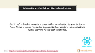 About this template
Moving Forward with React Native Development
So, if you’ve decided to create a cross-platform application for your business,
React Native is the perfect option because it allows you to create applications
with a stunning Native user experience.
Source :https://www.weblineglobal.com/blog/hiring-react-native-developers-guide/
 