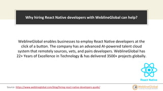 WeblineGlobal enables businesses to employ React Native developers at the
click of a button. The company has an advanced AI-powered talent cloud
system that remotely sources, vets, and pairs developers. WeblineGlobal has
22+ Years of Excellence in Technology & has delivered 3500+ projects globally.
Why hiring React Native developers with WeblineGlobal can help?
Source :https://www.weblineglobal.com/blog/hiring-react-native-developers-guide/
 