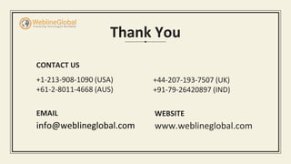Thank You
CONTACT US
+1-213-908-1090 (USA)
+61-2-8011-4668 (AUS)
EMAIL
info@weblineglobal.com
+44-207-193-7507 (UK)
+91-79-26420897 (IND)
WEBSITE
www.weblineglobal.com
 