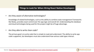 About this template
Things to Look for When Hiring React Native Developers
• Are they aware of alternative technologies?
Knowledge of related technologies, such as the ability to combine state management frameworks
like Redux, provides exact control over the app logic and overall UX. Understanding the database
and cloud technologies being used for the project might be of huge advantage.
• Are they able to write clean code?
The primary goal is to write code that is simple to read and understand. The ability to write app
code is apparent, but developers must also understand how various code types interact.
Source :https://www.weblineglobal.com/blog/hiring-react-native-developers-guide/
 