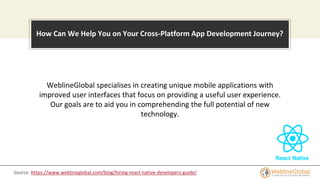 How Can We Help You on Your Cross-Platform App Development Journey?
WeblineGlobal specialises in creating unique mobile applications with
improved user interfaces that focus on providing a useful user experience.
Our goals are to aid you in comprehending the full potential of new
technology.
Source :https://www.weblineglobal.com/blog/hiring-react-native-developers-guide/
 