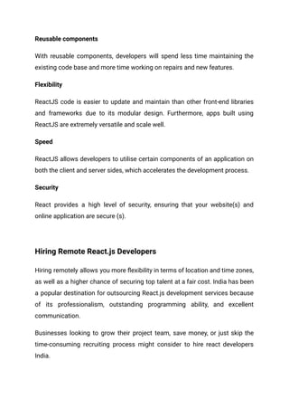 Reusable components
With reusable components, developers will spend less time maintaining the
existing code base and more time working on repairs and new features.
Flexibility
ReactJS code is easier to update and maintain than other front-end libraries
and frameworks due to its modular design. Furthermore, apps built using
ReactJS are extremely versatile and scale well.
Speed
ReactJS allows developers to utilise certain components of an application on
both the client and server sides, which accelerates the development process.
Security
React provides a high level of security, ensuring that your website(s) and
online application are secure (s).
Hiring Remote React.js Developers
Hiring remotely allows you more flexibility in terms of location and time zones,
as well as a higher chance of securing top talent at a fair cost. India has been
a popular destination for outsourcing React.js development services because
of its professionalism, outstanding programming ability, and excellent
communication.
Businesses looking to grow their project team, save money, or just skip the
time-consuming recruiting process might consider to hire react developers
India.
 