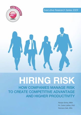 Executive Research Series 2009




    HIRING RISK
     HOW COMPANIES MANAGE RISK
TO CREATE COMPETITIVE ADVANTAGE
        AND HIGHER PRODUCTIVITY
                            Ranjan Sinha, MBA
                            Dr. Cabot Jaffee, PhD
                            Reimara Valk, MSc
 