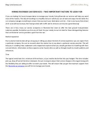 Blog: LimoCorona.com
HIRING RIVERSIDE CAR SERVICES – TWO IMPORTANT FACTORS TO LOOK FOR
If you are looking for luxury transportation to manage your travels, hiring Riverside car services will help you avoid
most of the hassles. The idea of travelling in a chauffeured car in which you can sit back and enjoy the ride while the
car company manages everything to ensure that you reach your destination on time – that is one luxury that almost
all of us would love to enjoy. Not having to deal with traffic and its stresses can truly be a great blessing!
There are in fact, many car service companies in Riverside that claim to offer the best ground transportation
solutions possible. But before you hire one of them for your needs; be sure to look for these distinguishing features
that set the better service providers apart from the rest.
Market reputation
Past customer testimonials will go a long way in telling you about the kind of service experience you can expect from
a particular company. Be sure to research what the market has to say about a particular service provider. This will
help you in avoiding many unpleasant and unexpected surprises when you actually get down to travelling with their
cars and drivers. Information on these aspects can be found online as well as through mouth-to-mouth publicity and
references.
Time
The typical rental lasts for a minimum of three hours, so you need to factor that into your budget. This time includes
pick-up, drop-off and all the time in between. Be sure to enquire about their service charges in this regard along with
the flexibility they are willing to offer to match your needs. This will ensure that you get the maximum support from
the Riverside car company you will hire to manage your travels.
 