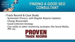 Digital
Marketing
Trends
FINDING A GOOD SEO
CONSULTANT
• Track Record & Case Study
Systematic Process, with Regular Reports/Updates
Charge Reasonably
Good Coherent Strategy
Can relate to other marketing strategies like Social Media,
PPC etc.
 