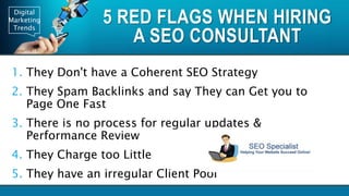 Digital
Marketing
Trends
5 RED FLAGS WHEN HIRING
A SEO CONSULTANT
1. They Don't have a Coherent SEO Strategy
2. They Spam Backlinks and say They can Get you to
Page One Fast
3. There is no process for regular updates &
Performance Review
4. They Charge too Little
5. They have an irregular Client Pool
 