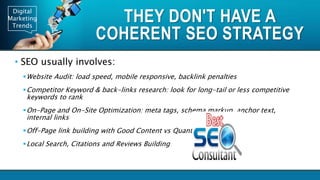 Digital
Marketing
Trends
THEY DON'T HAVE A
COHERENT SEO STRATEGY
• SEO usually involves:
Website Audit: load speed, mobile responsive, backlink penalties
Competitor Keyword & back-links research: look for long-tail or less competitive
keywords to rank
On-Page and On-Site Optimization: meta tags, schema markup, anchor text,
internal links
Off-Page link building with Good Content vs Quantity
Local Search, Citations and Reviews Building
 