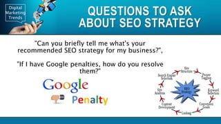 Digital
Marketing
Trends
QUESTIONS TO ASK
ABOUT SEO STRATEGY
"Can you briefly tell me what's your
recommended SEO strategy for my business?",
"If I have Google penalties, how do you resolve
them?"
 