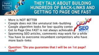 Digital
Marketing
Trends
THEY TALK ABOUT BUILDING
HUNDREDS OF BACK-LINKS AND
GETTING TO PAGE ONE FAST
• More is NOT BETTER
• Google does not like unnatural link-building
• Google algorithm looks for low-quality content
• Get to Page One FAST is not always achievable
• Spamming SEO articles, comments may work for a while
• You have to overcome incumbent competitors who have
more back-links
• Question: "Do you guarantee that I will be on 1st page?
How?"
 