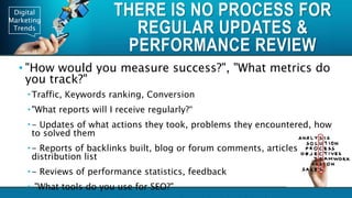 Digital
Marketing
Trends
THERE IS NO PROCESS FOR
REGULAR UPDATES &
PERFORMANCE REVIEW
• "How would you measure success?", "What metrics do
you track?"
 Traffic, Keywords ranking, Conversion
 "What reports will I receive regularly?“
 - Updates of what actions they took, problems they encountered, how
to solved them
 - Reports of backlinks built, blog or forum comments, articles
distribution list
 - Reviews of performance statistics, feedback
 "What tools do you use for SEO?"
 