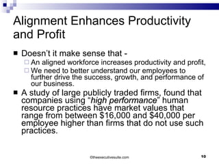 Alignment Enhances Productivity and Profit Doesn’t it make sense that -  An aligned workforce increases productivity and profit,  We need to better understand our employees to further drive the success, growth, and performance of our business. A study of large publicly traded firms, found that companies using “ high performance ” human resource practices have market values that range from between $16,000 and $40,000 per employee higher than firms that do not use such practices.  © theexecutivesuite.com 