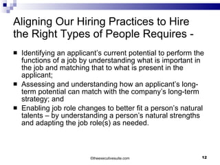 Aligning Our Hiring Practices to Hire the Right Types of People Requires - Identifying an applicant’s current potential to perform the functions of a job by understanding what is important in the job and matching that to what is present in the applicant; Assessing and understanding how an applicant’s long-term potential can match with the company’s long-term strategy; and  Enabling job role changes to better fit a person’s natural talents – by understanding a person’s natural strengths and adapting the job role(s) as needed. © theexecutivesuite.com 